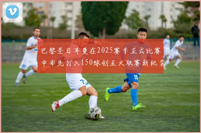 巴黎圣日耳曼在2025赛季正式比赛中率先打入150球创五大联赛新纪录
