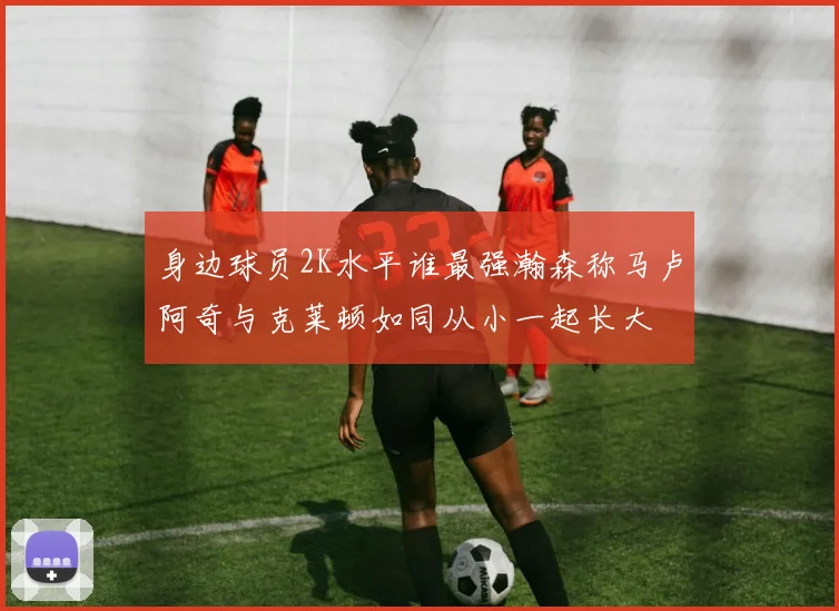 身边球员2K水平谁最强瀚森称马卢阿奇与克莱顿如同从小一起长大