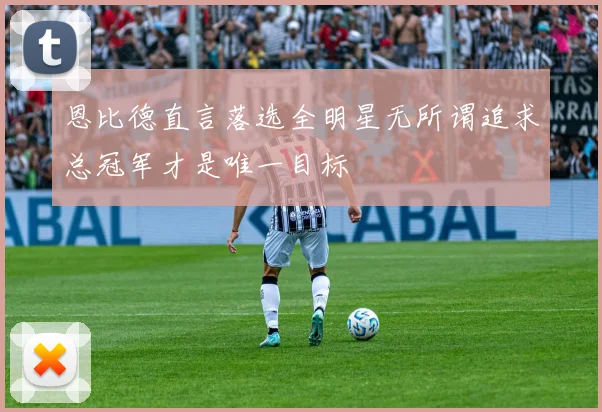 恩比德直言落选全明星无所谓追求总冠军才是唯一目标