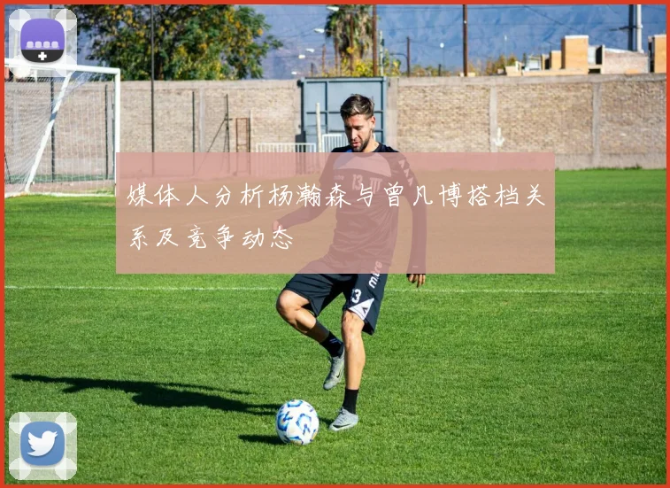 媒体人分析杨瀚森与曾凡博搭档关系及竞争动态