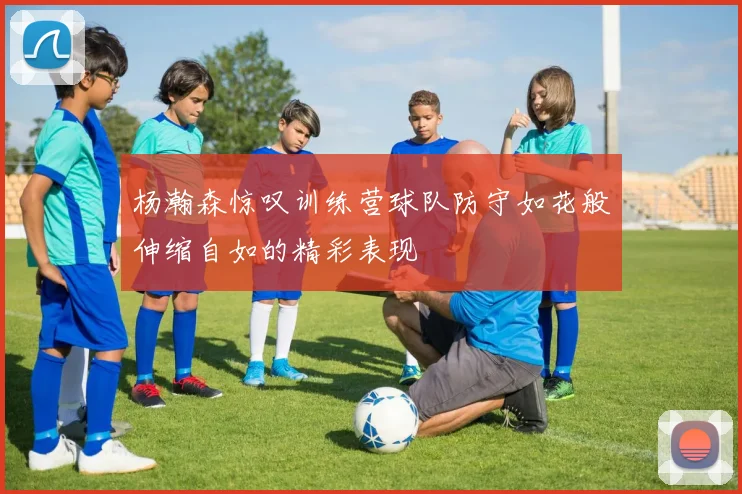 杨瀚森惊叹训练营球队防守如花般伸缩自如的精彩表现