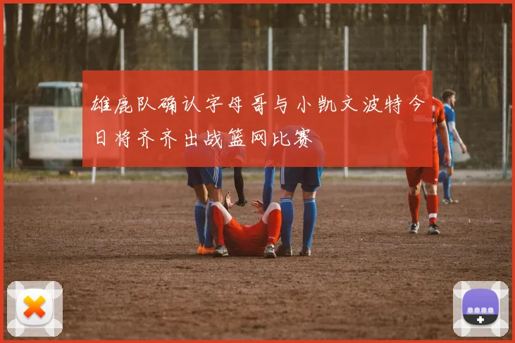 雄鹿队确认字母哥与小凯文波特今日将齐齐出战篮网比赛