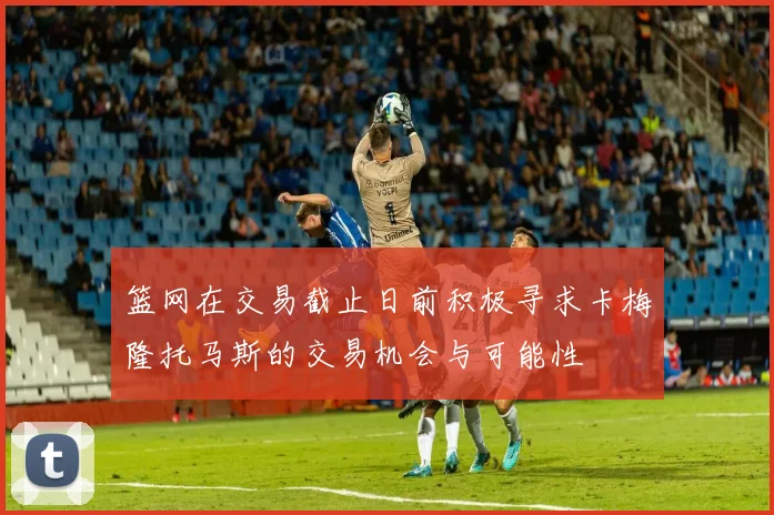 篮网在交易截止日前积极寻求卡梅隆托马斯的交易机会与可能性
