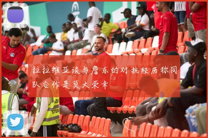 拉拉维亚谈与詹东的对抗经历称同队合作是莫大荣幸