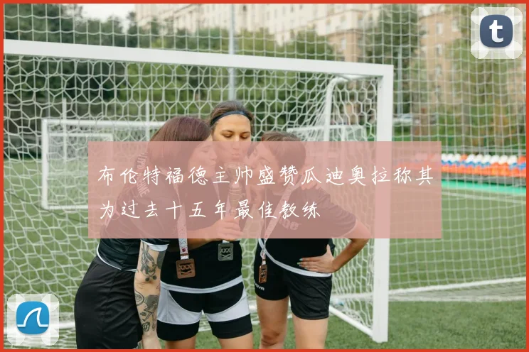 布伦特福德主帅盛赞瓜迪奥拉称其为过去十五年最佳教练