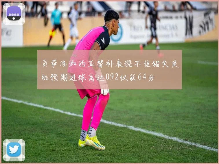 贡萨洛加西亚替补表现不佳错失良机预期进球高达092仅获64分