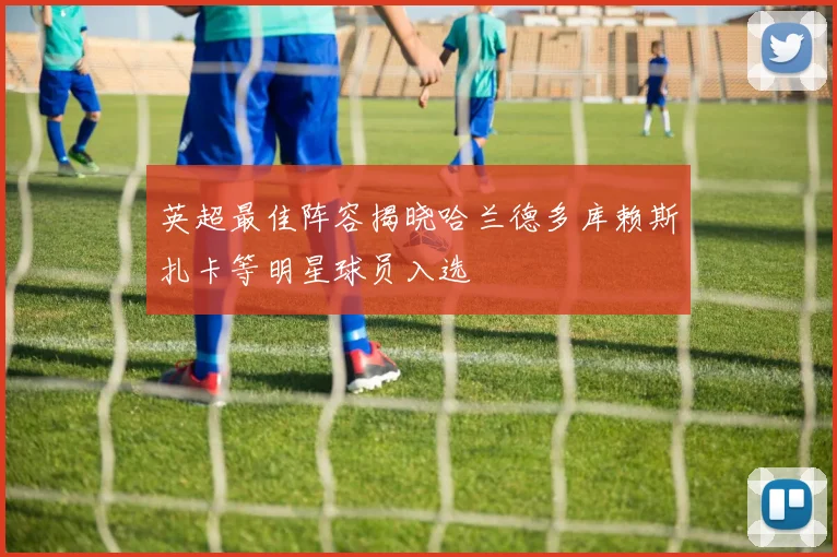 英超最佳阵容揭晓哈兰德多库赖斯扎卡等明星球员入选