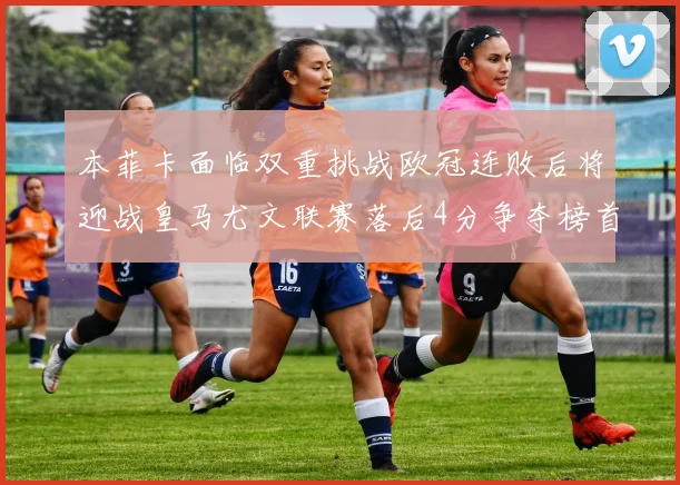 本菲卡面临双重挑战欧冠连败后将迎战皇马尤文联赛落后4分争夺榜首