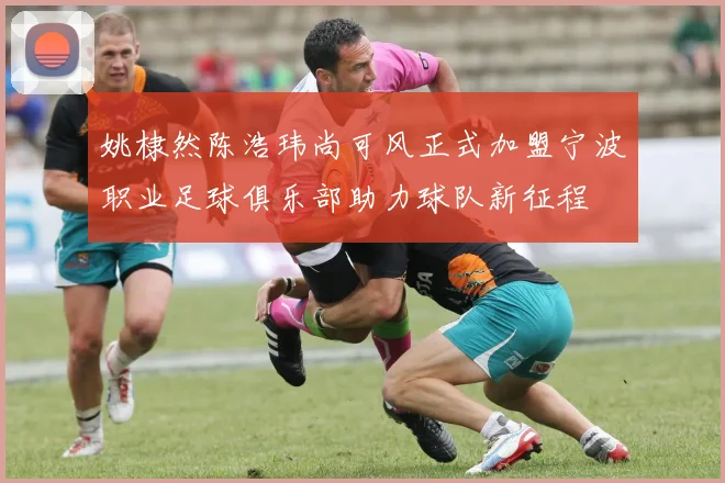 姚棣然陈浩玮尚可风正式加盟宁波职业足球俱乐部助力球队新征程