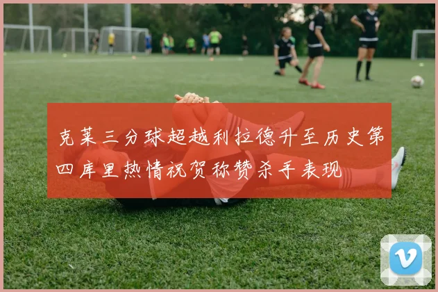 克莱三分球超越利拉德升至历史第四库里热情祝贺称赞杀手表现