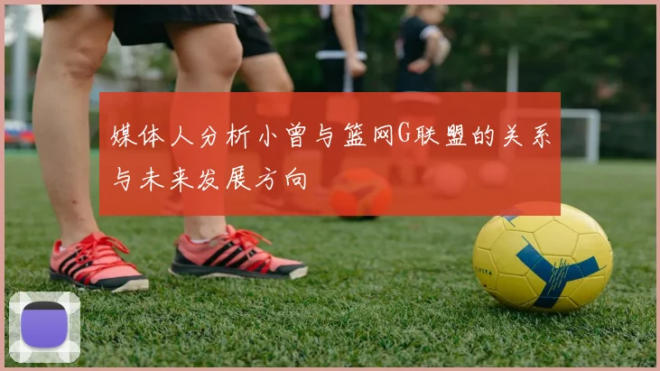 媒体人分析小曾与篮网G联盟的关系与未来发展方向