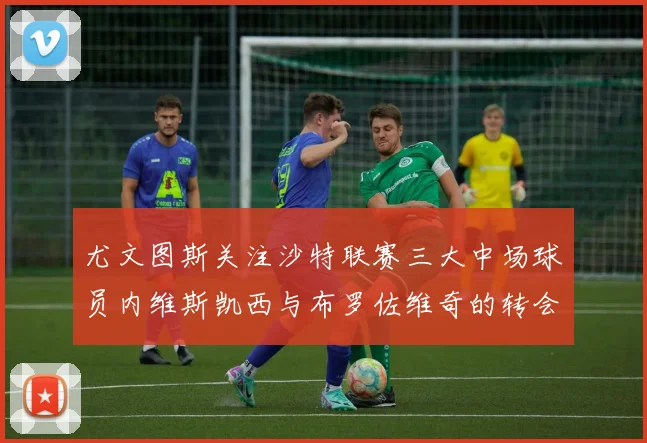 尤文图斯关注沙特联赛三大中场球员内维斯凯西与布罗佐维奇的转会动态