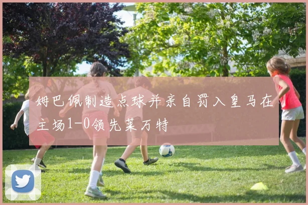 姆巴佩制造点球并亲自罚入皇马在主场1-0领先莱万特