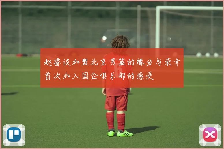 赵睿谈加盟北京男篮的缘分与荣幸首次加入国企俱乐部的感受