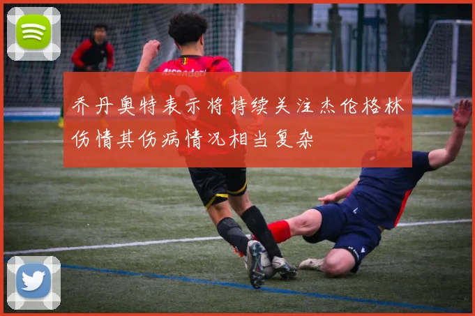 乔丹奥特表示将持续关注杰伦格林伤情其伤病情况相当复杂