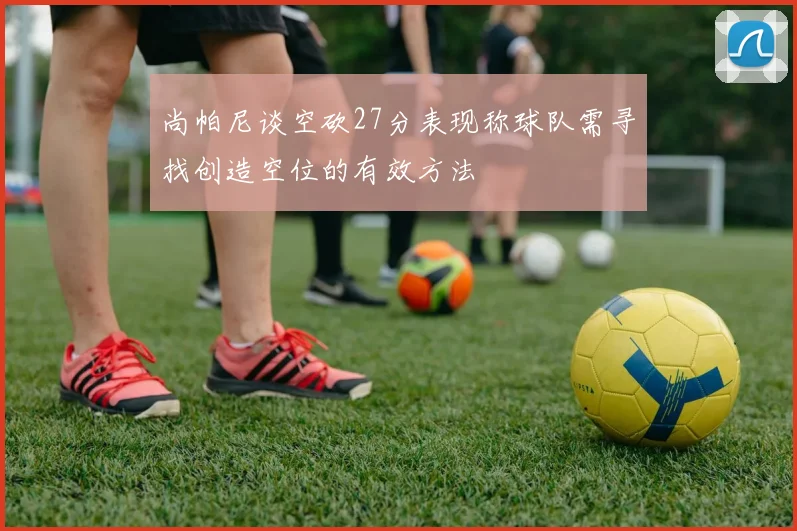尚帕尼谈空砍27分表现称球队需寻找创造空位的有效方法