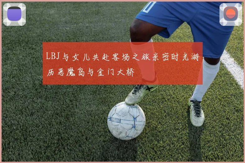 LBJ与女儿共赴客场之旅亲密时光游历恶魔岛与金门大桥