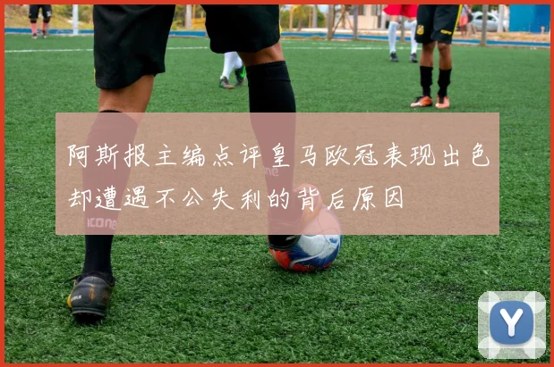 阿斯报主编点评皇马欧冠表现出色却遭遇不公失利的背后原因