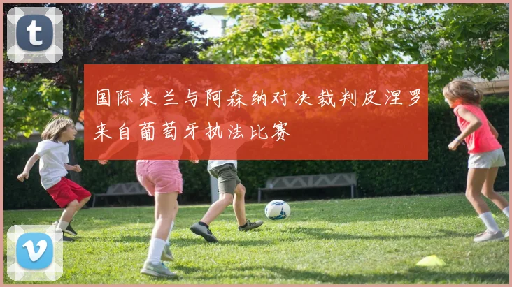 国际米兰与阿森纳对决裁判皮涅罗来自葡萄牙执法比赛