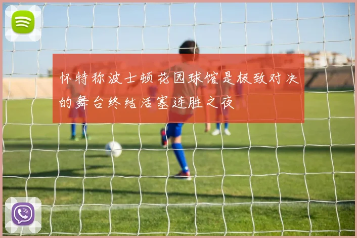 怀特称波士顿花园球馆是极致对决的舞台终结活塞连胜之夜
