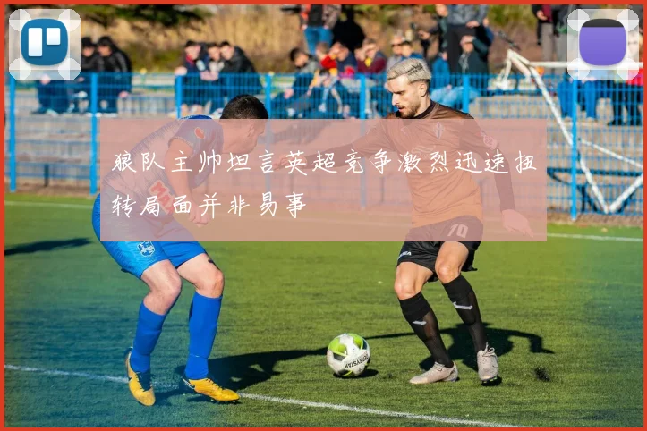 狼队主帅坦言英超竞争激烈迅速扭转局面并非易事