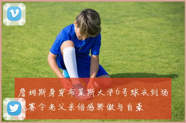 詹姆斯身穿布莱斯大学6号球衣到场观赛令老父亲倍感骄傲与自豪