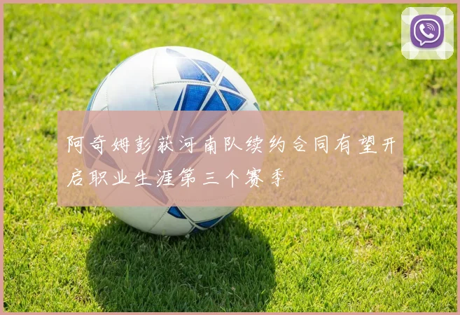 阿奇姆彭获河南队续约合同有望开启职业生涯第三个赛季