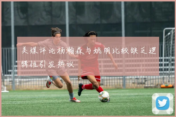 美媒评论杨瀚森与姚明比较缺乏逻辑性引发热议