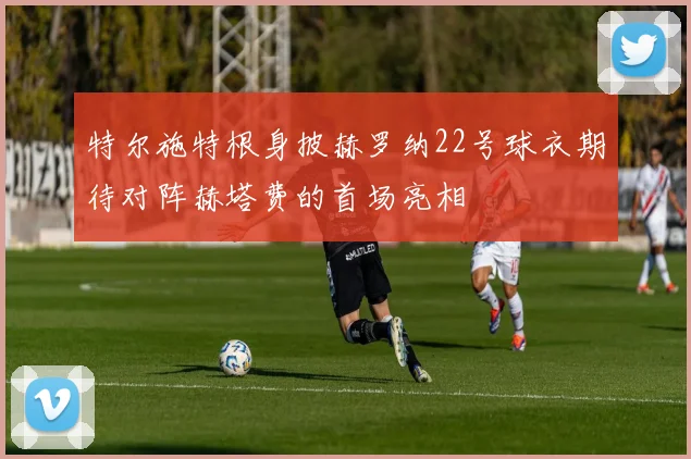 特尔施特根身披赫罗纳22号球衣期待对阵赫塔费的首场亮相