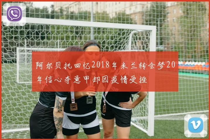 阿尔贝托回忆2018年米兰转会梦20年信心夺意甲却因疫情受挫