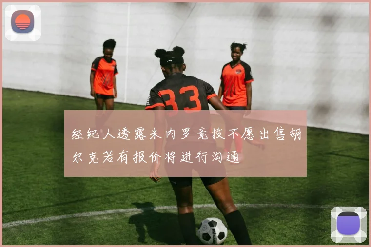 经纪人透露米内罗竞技不愿出售胡尔克若有报价将进行沟通